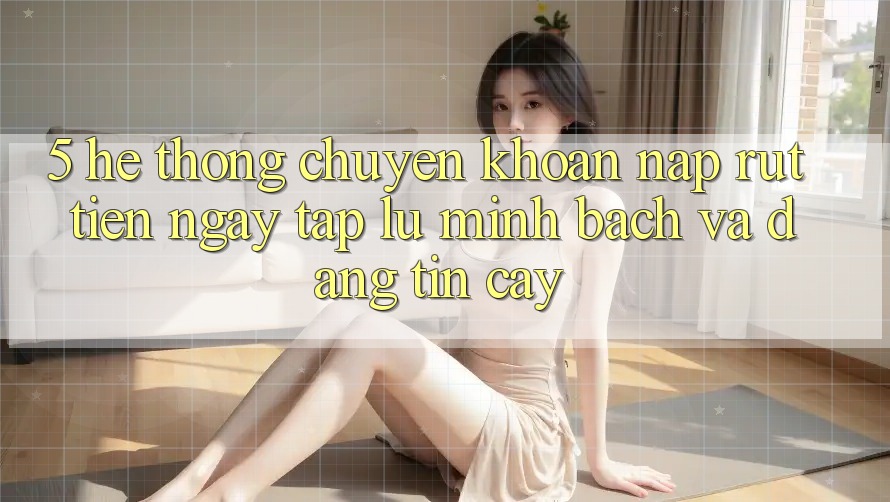 5. Hệ thống chuyển khoản nạp - rút tiền: Ngay tắp lự, minh bạch và đáng tin cậy
