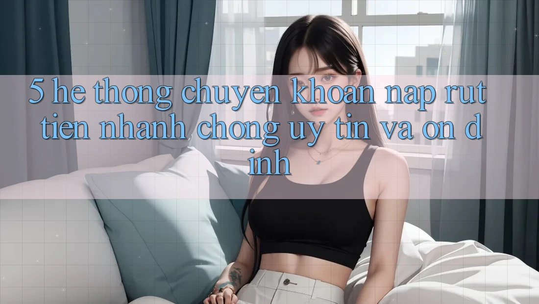 5. Hệ thống chuyển khoản nạp - rút tiền: Nhanh chóng, uy tín và ổn định
