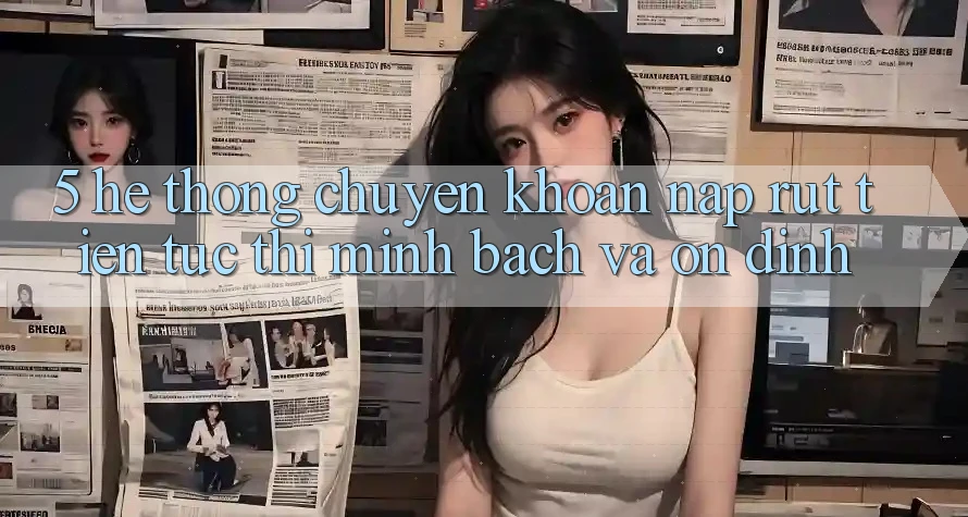 5. Hệ thống chuyển khoản nạp - rút tiền: Tức thì, minh bạch và ổn định