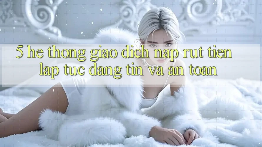 5. Hệ thống giao dịch nạp - rút tiền: Lập tức, đáng tin và an toàn