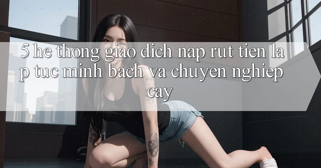 5. Hệ thống giao dịch nạp - rút tiền: Lập tức, minh bạch và chuyên nghiệp cậy