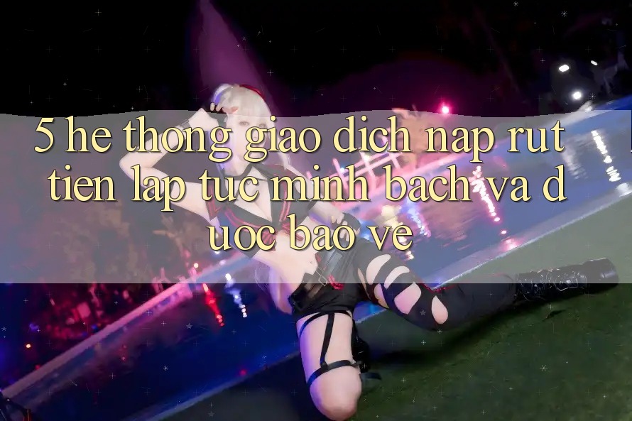 5. Hệ thống giao dịch nạp - rút tiền: Lập tức, minh bạch và được bảo vệ