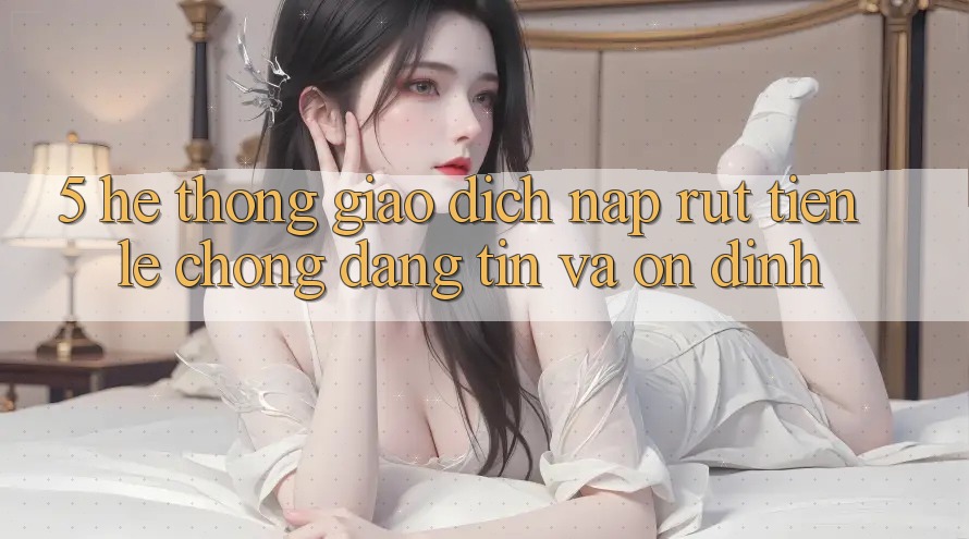 5. Hệ thống giao dịch nạp - rút tiền: Lẹ chóng, đáng tin và ổn định 5. Hệ thống giao dịch nạp - rút tiền: Lẹ chóng, đáng tin và ổn định