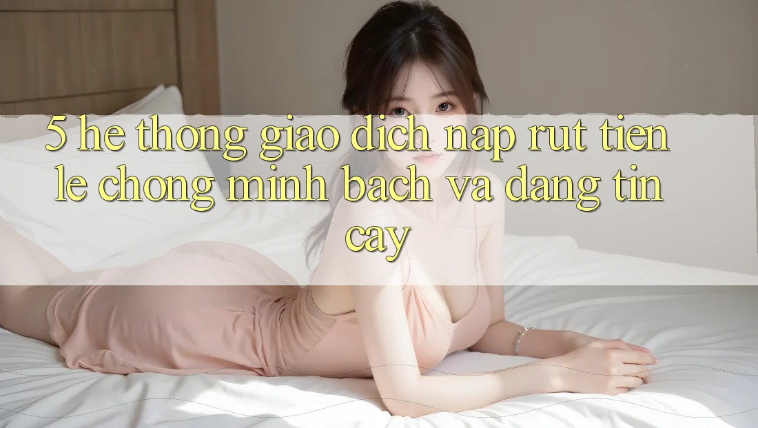 5. Hệ thống giao dịch nạp - rút tiền: Lẹ chóng, minh bạch và đáng tin cậy