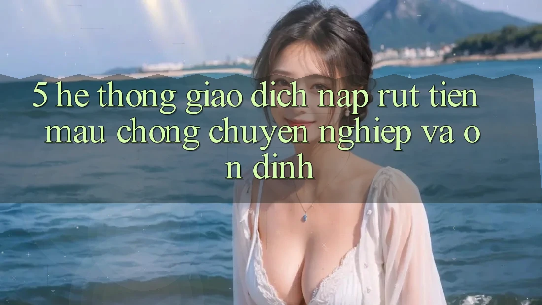 5. Hệ thống giao dịch nạp - rút tiền: Mau chóng, chuyên nghiệp và ổn định