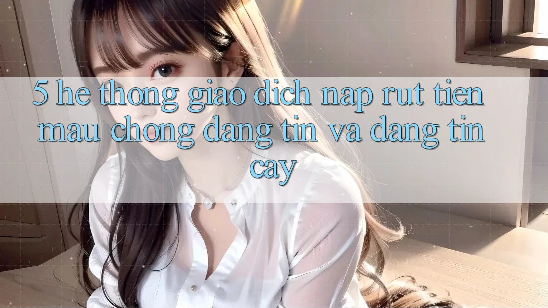 5. Hệ thống giao dịch nạp - rút tiền: Mau chóng, đáng tin và đáng tin cậy