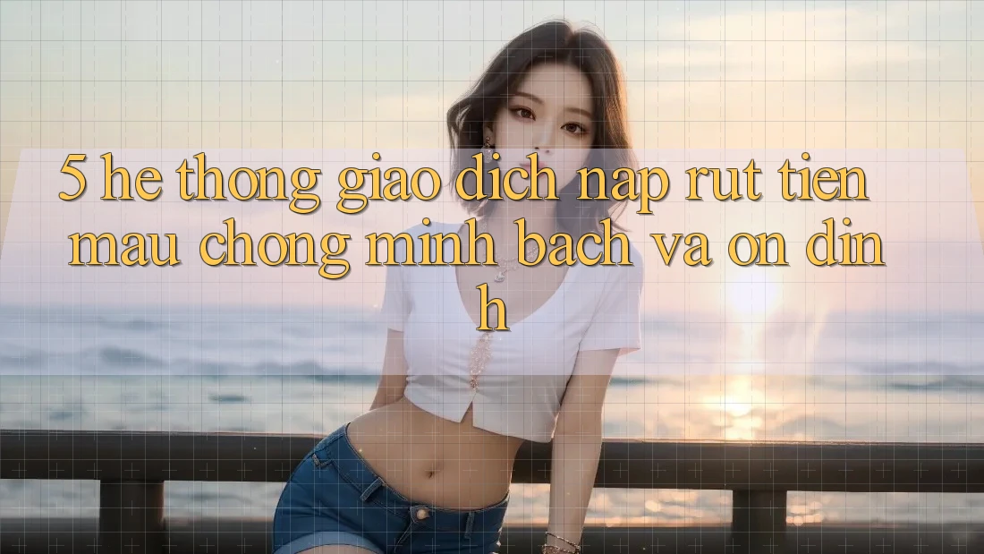 5. Hệ thống giao dịch nạp - rút tiền: Mau chóng, minh bạch và ổn định