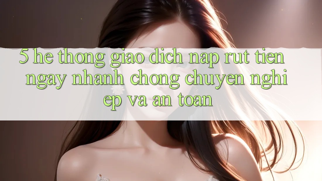 5. Hệ thống giao dịch nạp - rút tiền: Ngay nhanh chóng, chuyên nghiệp và an toàn