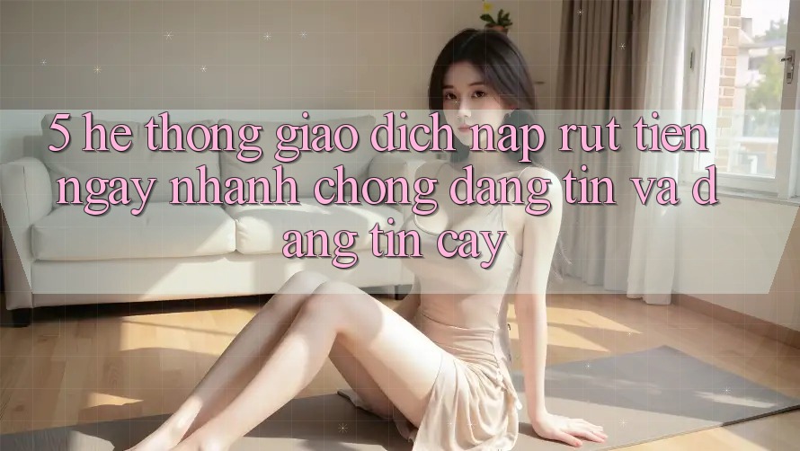 5. Hệ thống giao dịch nạp - rút tiền: Ngay nhanh chóng, đáng tin và đáng tin cậy