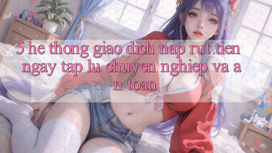 5. Hệ thống giao dịch nạp - rút tiền: Ngay tắp lự, chuyên nghiệp và an toàn 5. Hệ thống giao dịch nạp - rút tiền: Ngay tắp lự, chuyên nghiệp và an toàn
