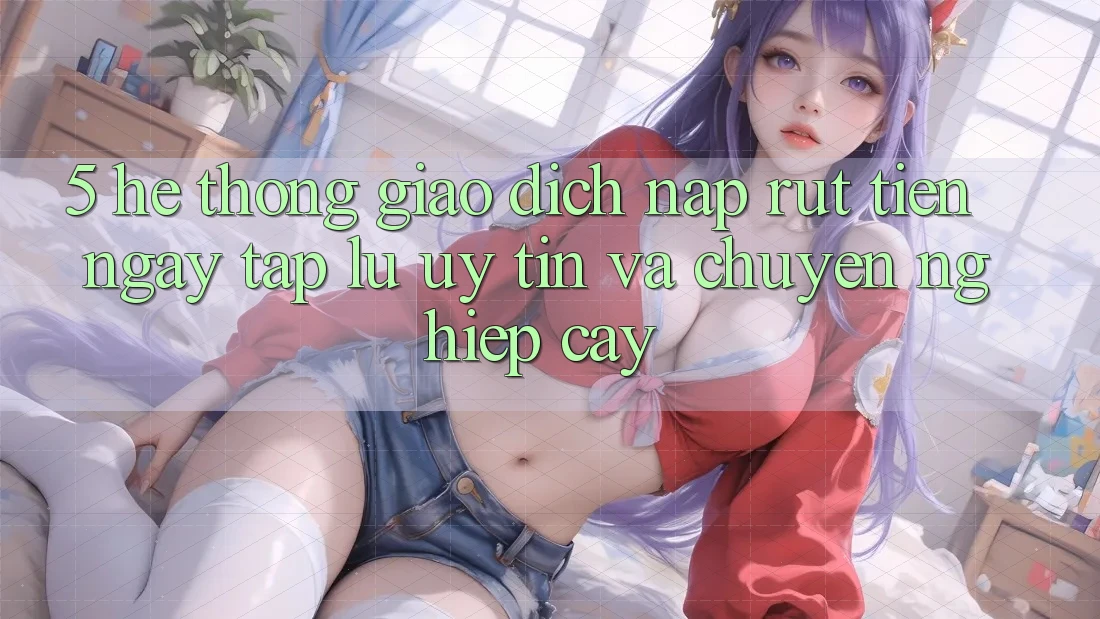 5. Hệ thống giao dịch nạp - rút tiền: Ngay tắp lự, uy tín và chuyên nghiệp cậy 5. Hệ thống giao dịch nạp - rút tiền: Ngay tắp lự, uy tín và chuyên nghiệp cậy