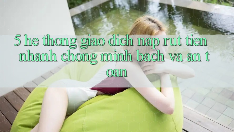 5. Hệ thống giao dịch nạp - rút tiền: Nhanh chóng, minh bạch và an toàn