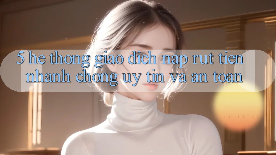 5. Hệ thống giao dịch nạp - rút tiền: Nhanh chóng, uy tín và an toàn 5. Hệ thống giao dịch nạp - rút tiền: Nhanh chóng, uy tín và an toàn