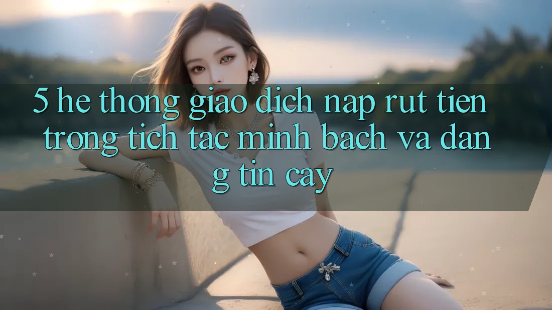 5. Hệ thống giao dịch nạp - rút tiền: Trong tích tắc, minh bạch và đáng tin cậy