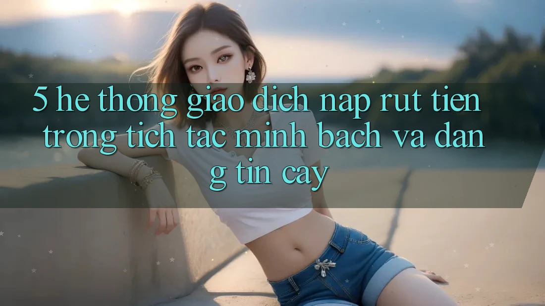 5. Hệ thống giao dịch nạp - rút tiền: Trong tích tắc, minh bạch và đáng tin cậy