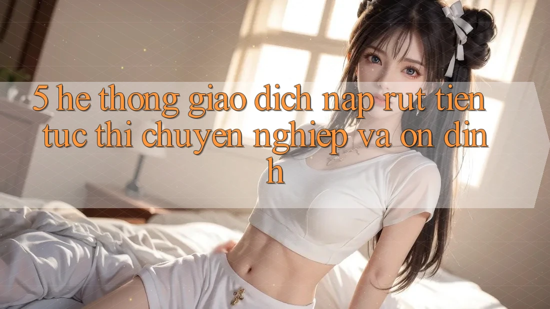 5. Hệ thống giao dịch nạp - rút tiền: Tức thì, chuyên nghiệp và ổn định