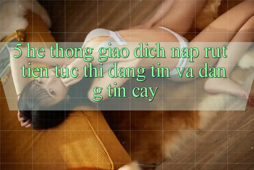 5. Hệ thống giao dịch nạp - rút tiền: Tức thì, đáng tin và đáng tin cậy
