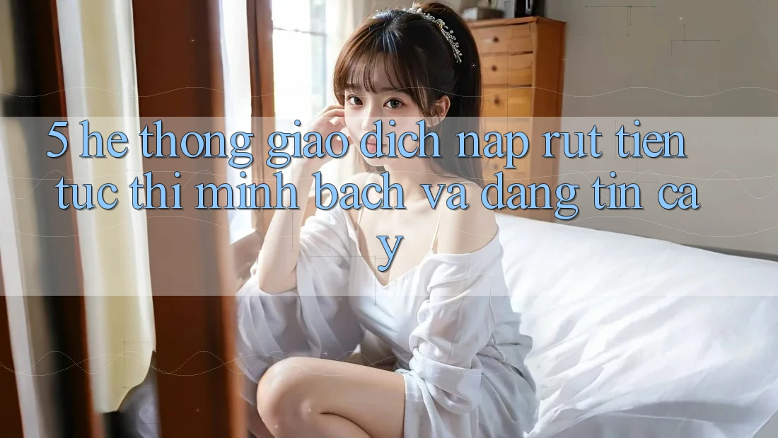 5. Hệ thống giao dịch nạp - rút tiền: Tức thì, minh bạch và đáng tin cậy