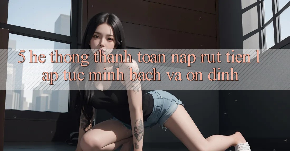 5. Hệ thống thanh toán nạp - rút tiền: Lập tức, minh bạch và ổn định