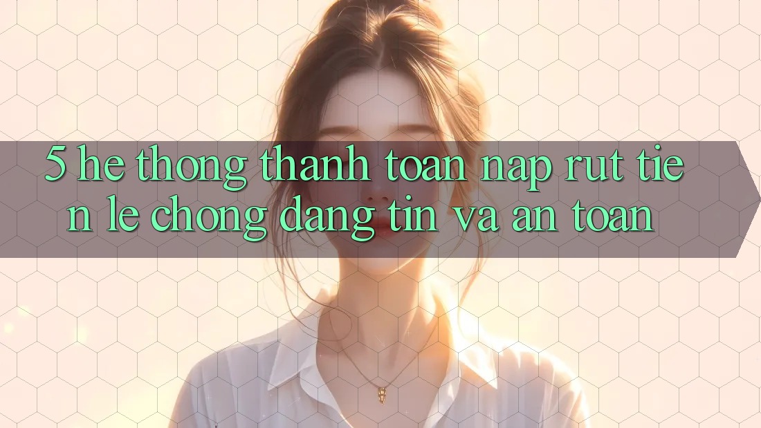 5. Hệ thống thanh toán nạp - rút tiền: Lẹ chóng, đáng tin và an toàn