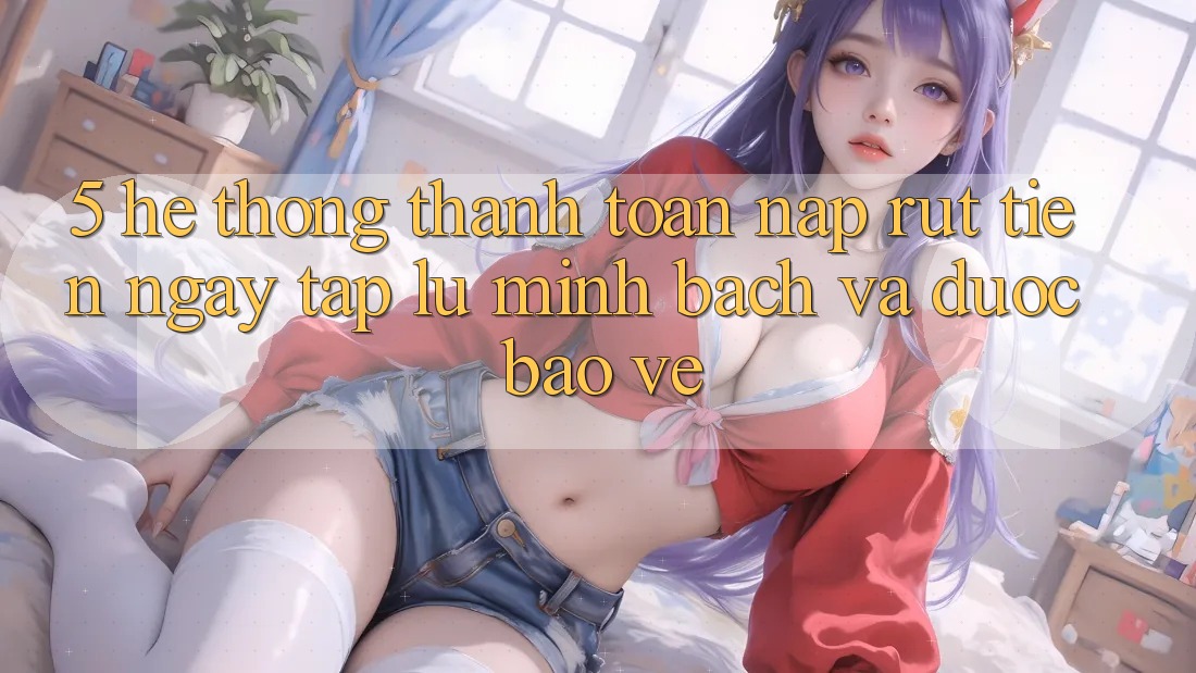 5. Hệ thống thanh toán nạp - rút tiền: Ngay tắp lự, minh bạch và được bảo vệ 5. Hệ thống thanh toán nạp - rút tiền: Ngay tắp lự, minh bạch và được bảo vệ
