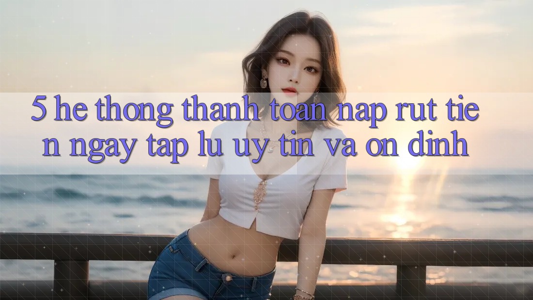 5. Hệ thống thanh toán nạp - rút tiền: Ngay tắp lự, uy tín và ổn định