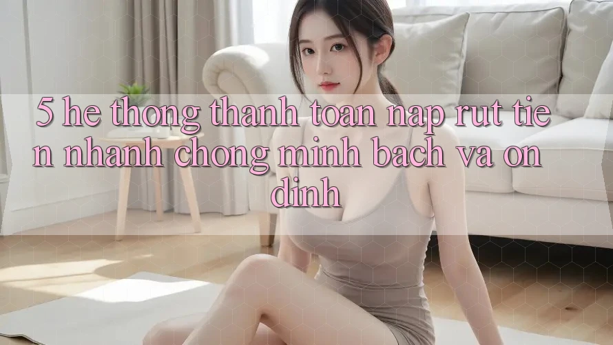 5. Hệ thống thanh toán nạp - rút tiền: Nhanh chóng, minh bạch và ổn định