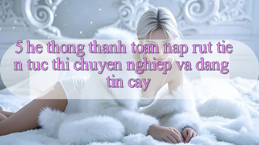 5. Hệ thống thanh toán nạp - rút tiền: Tức thì, chuyên nghiệp và đáng tin cậy