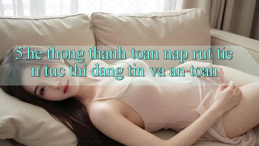 5. Hệ thống thanh toán nạp - rút tiền: Tức thì, đáng tin và an toàn
