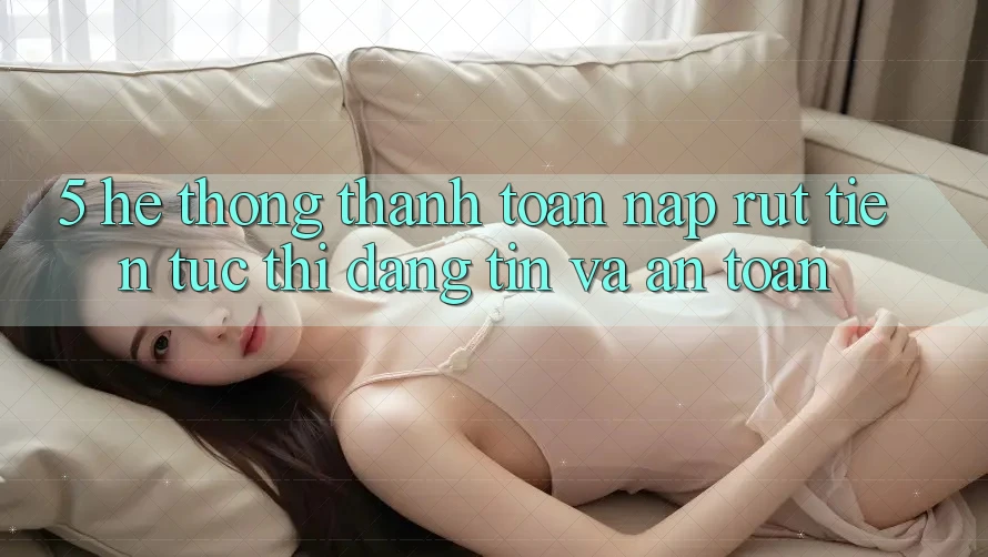5. Hệ thống thanh toán nạp - rút tiền: Tức thì, đáng tin và an toàn 5. Hệ thống thanh toán nạp - rút tiền: Tức thì, đáng tin và an toàn