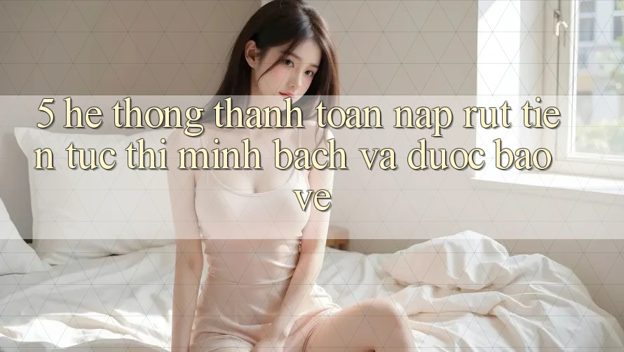 5. Hệ thống thanh toán nạp - rút tiền: Tức thì, minh bạch và được bảo vệ
