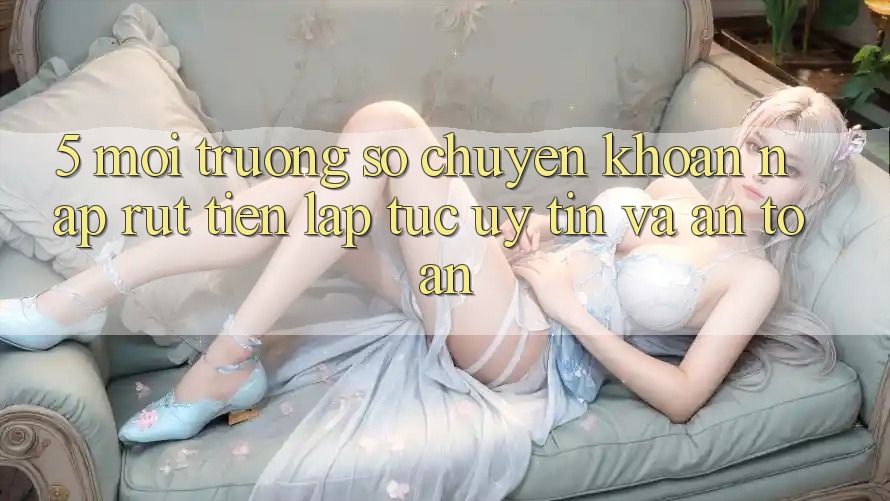 5. Môi trường số chuyển khoản nạp - rút tiền: Lập tức, uy tín và an toàn 5. Môi trường số chuyển khoản nạp - rút tiền: Lập tức, uy tín và an toàn