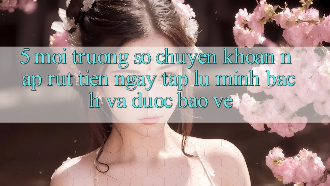 5. Môi trường số chuyển khoản nạp - rút tiền: Ngay tắp lự, minh bạch và được bảo vệ
