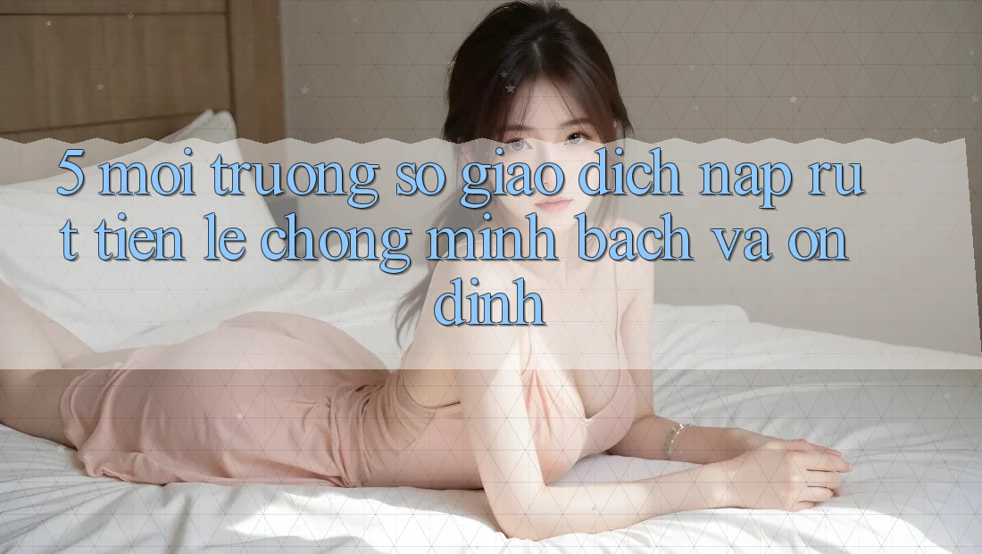 5. Môi trường số giao dịch nạp - rút tiền: Lẹ chóng, minh bạch và ổn định 5. Môi trường số giao dịch nạp - rút tiền: Lẹ chóng, minh bạch và ổn định