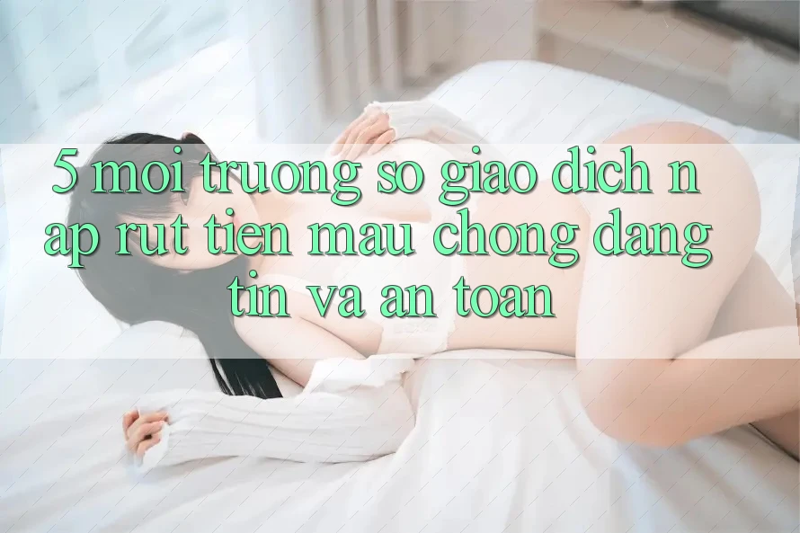 5. Môi trường số giao dịch nạp - rút tiền: Mau chóng, đáng tin và an toàn