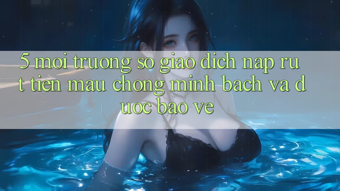 5. Môi trường số giao dịch nạp - rút tiền: Mau chóng, minh bạch và được bảo vệ