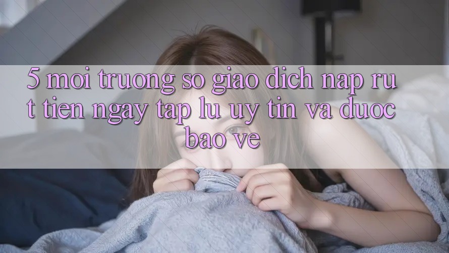 5. Môi trường số giao dịch nạp - rút tiền: Ngay tắp lự, uy tín và được bảo vệ