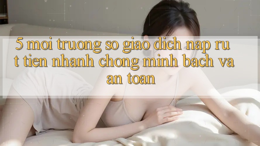 5. Môi trường số giao dịch nạp - rút tiền: Nhanh chóng, minh bạch và an toàn 5. Môi trường số giao dịch nạp - rút tiền: Nhanh chóng, minh bạch và an toàn