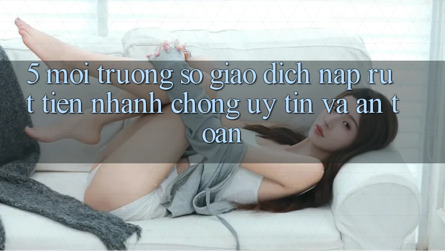 5. Môi trường số giao dịch nạp - rút tiền: Nhanh chóng, uy tín và an toàn