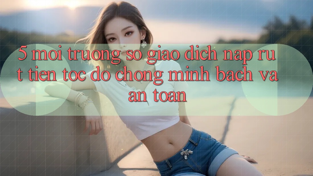 5. Môi trường số giao dịch nạp - rút tiền: Tốc độ chóng, minh bạch và an toàn 5. Môi trường số giao dịch nạp - rút tiền: Tốc độ chóng, minh bạch và an toàn