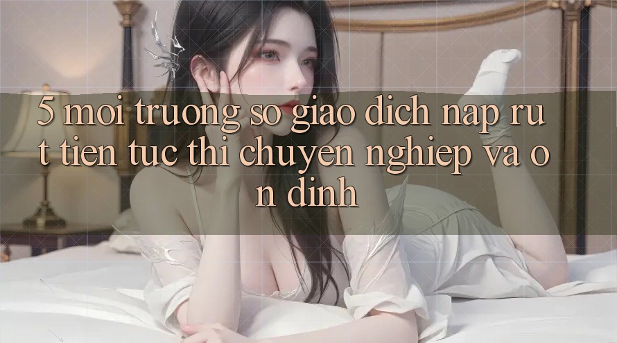 5. Môi trường số giao dịch nạp - rút tiền: Tức thì, chuyên nghiệp và ổn định