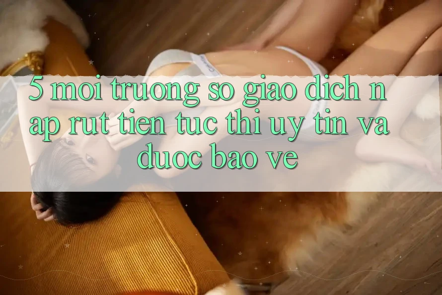5. Môi trường số giao dịch nạp - rút tiền: Tức thì, uy tín và được bảo vệ 5. Môi trường số giao dịch nạp - rút tiền: Tức thì, uy tín và được bảo vệ