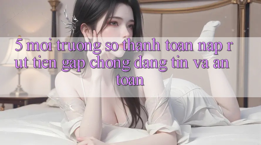 5. Môi trường số thanh toán nạp - rút tiền: Gấp chóng, đáng tin và an toàn