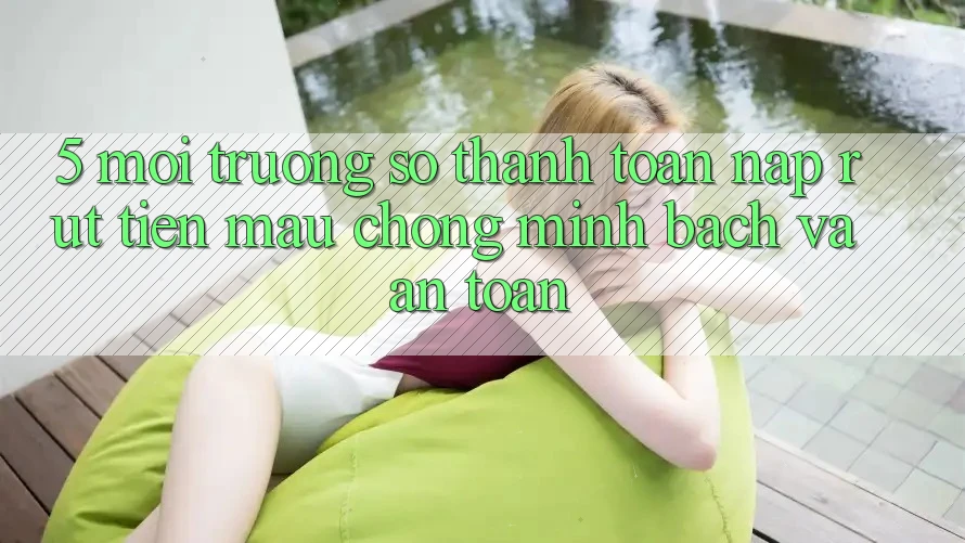 5. Môi trường số thanh toán nạp - rút tiền: Mau chóng, minh bạch và an toàn