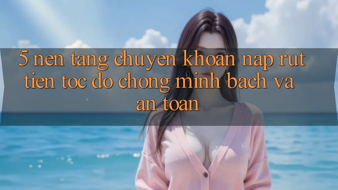 5. Nền tảng chuyển khoản nạp - rút tiền: Tốc độ chóng, minh bạch và an toàn