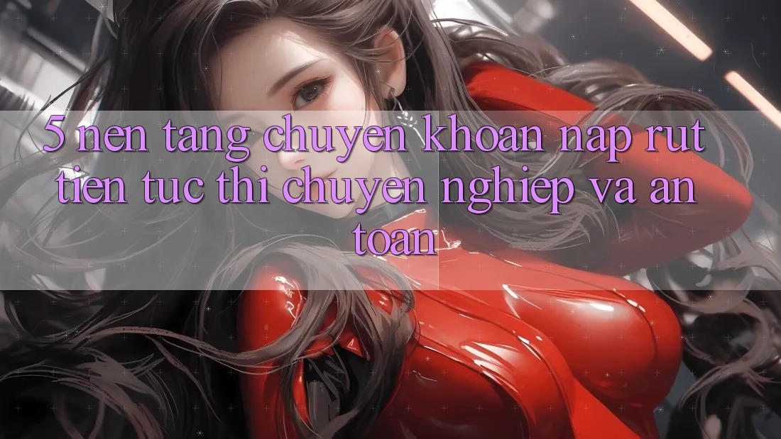 5. Nền tảng chuyển khoản nạp - rút tiền: Tức thì, chuyên nghiệp và an toàn