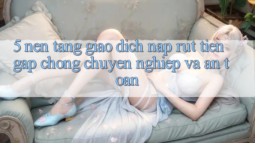 5. Nền tảng giao dịch nạp - rút tiền: Gấp chóng, chuyên nghiệp và an toàn