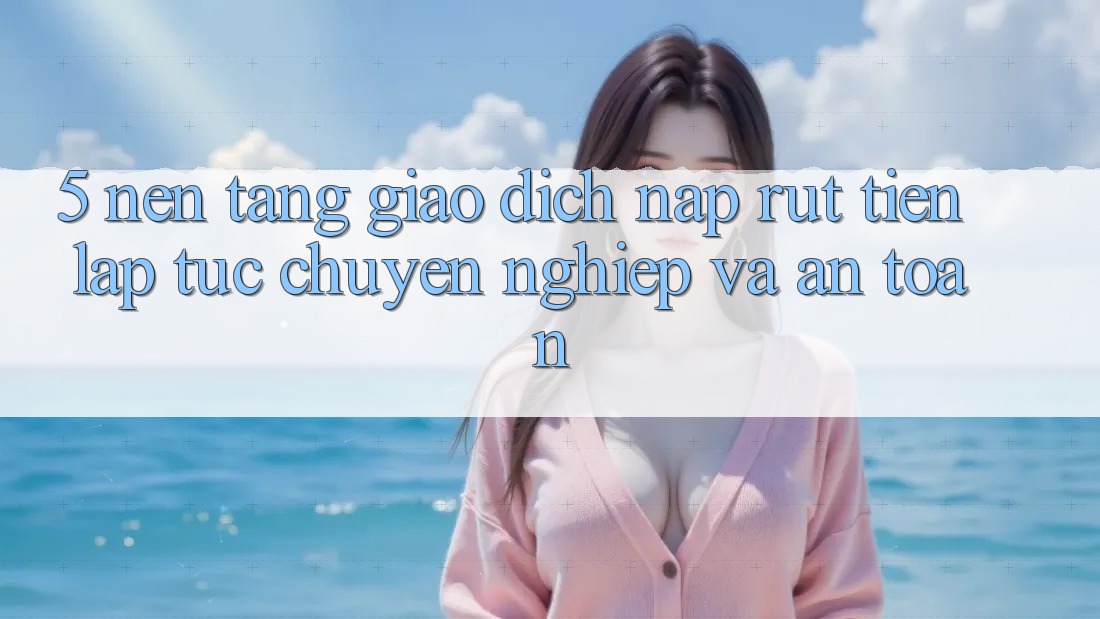 5. Nền tảng giao dịch nạp - rút tiền: Lập tức, chuyên nghiệp và an toàn