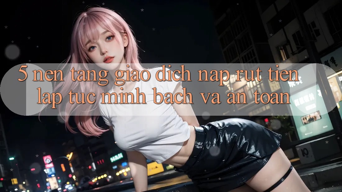 5. Nền tảng giao dịch nạp - rút tiền: Lập tức, minh bạch và an toàn 5. Nền tảng giao dịch nạp - rút tiền: Lập tức, minh bạch và an toàn