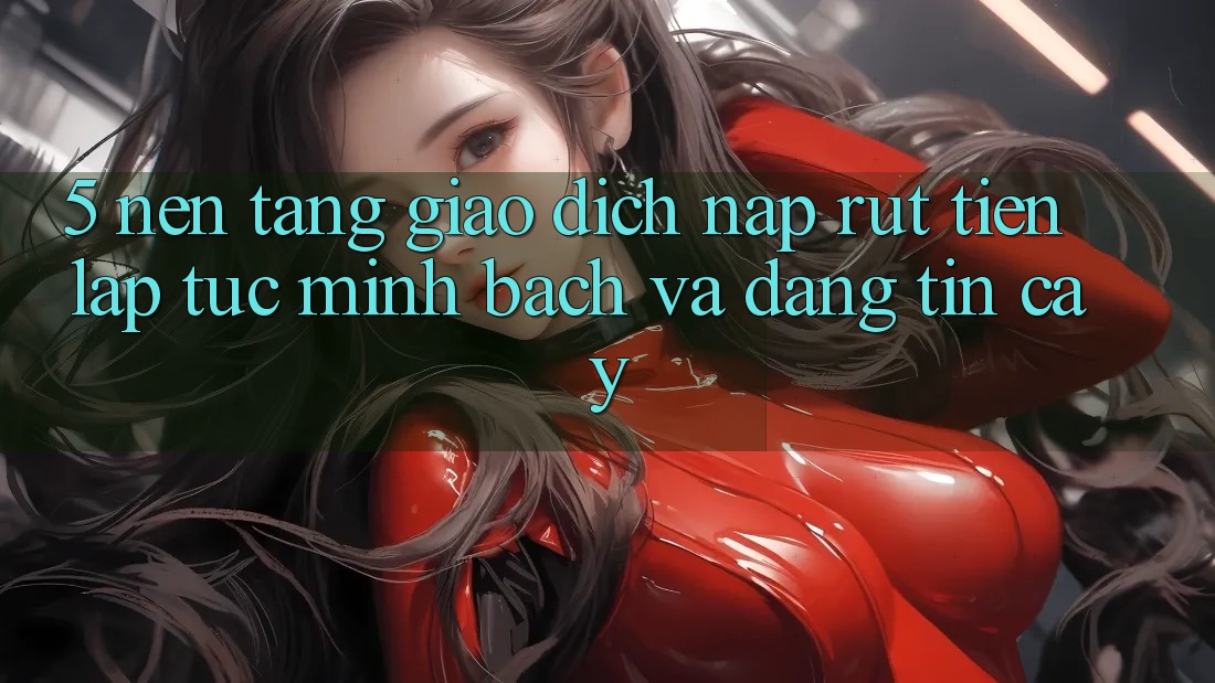 5. Nền tảng giao dịch nạp - rút tiền: Lập tức, minh bạch và đáng tin cậy 5. Nền tảng giao dịch nạp - rút tiền: Lập tức, minh bạch và đáng tin cậy
